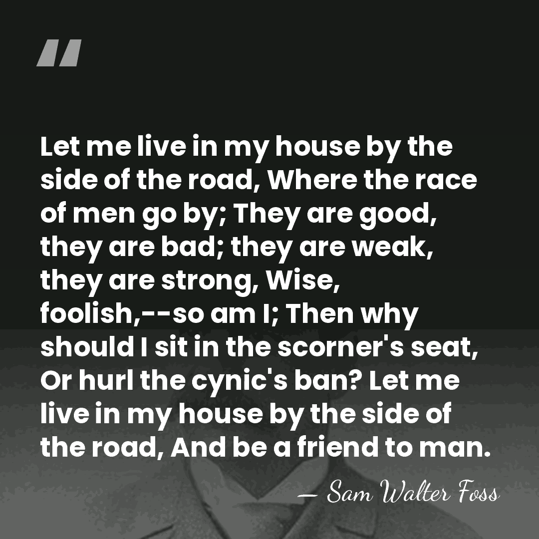 Let me live in my house by the side of the road,&hellip; - Sam Walter Foss