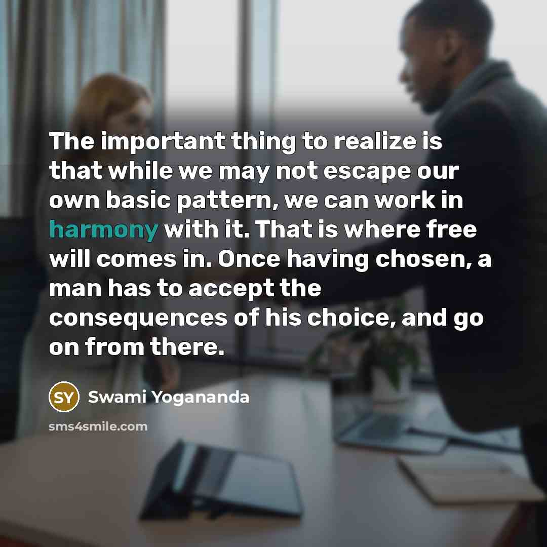 “The important thing to realize is that while we may not escape our own basic pattern, we can work in harmony with it. That is where free will comes in. Once having chosen, a man has to accept the consequences of his choice, and go on from there.” quote by Swami Yogananda