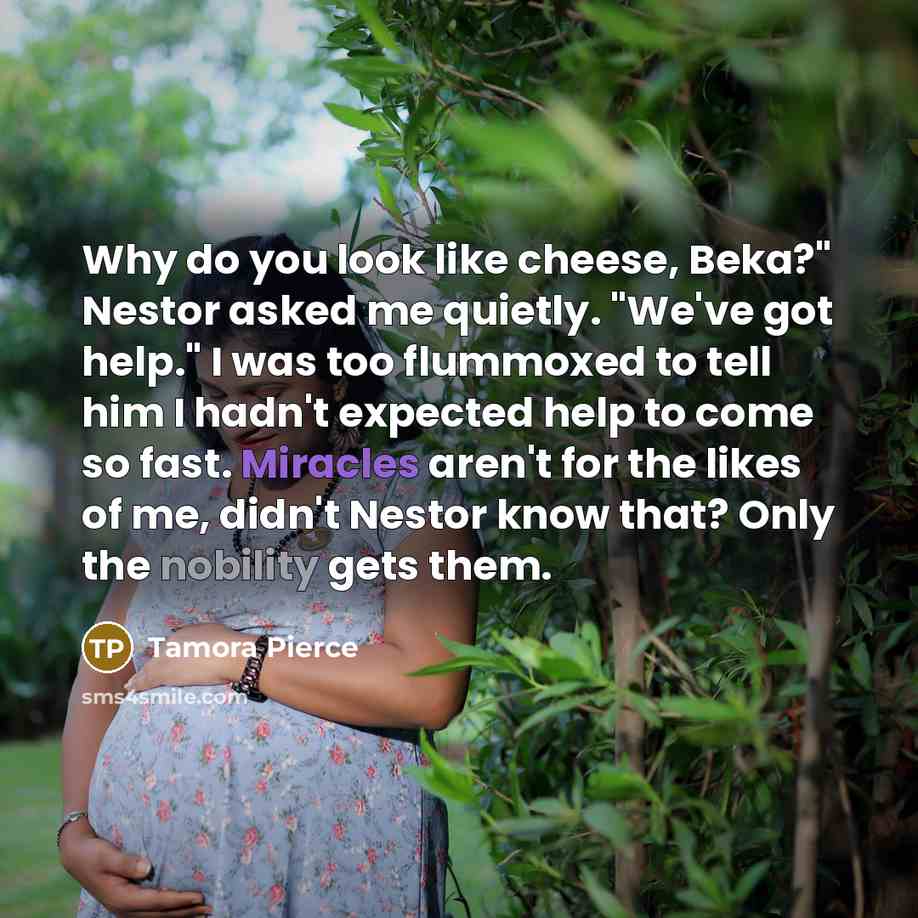 “Why do you look like cheese, Beka?" Nestor asked me quietly. "We've got help." I was too flummoxed to tell him I hadn't expected help to come so fast. Miracles aren't for the likes of me, didn't Nestor know that? Only the nobility gets them.” quote by Tamora Pierce