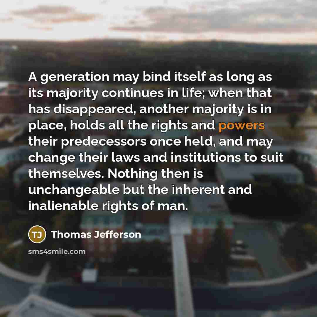 “A generation may bind itself as long as its majority continues in life; when that has disappeared, another majority is in place, holds all the rights and powers their predecessors once held, and may change their laws and institutions to suit themselves. Nothing then is unchangeable but the…” quote by Thomas Jefferson
