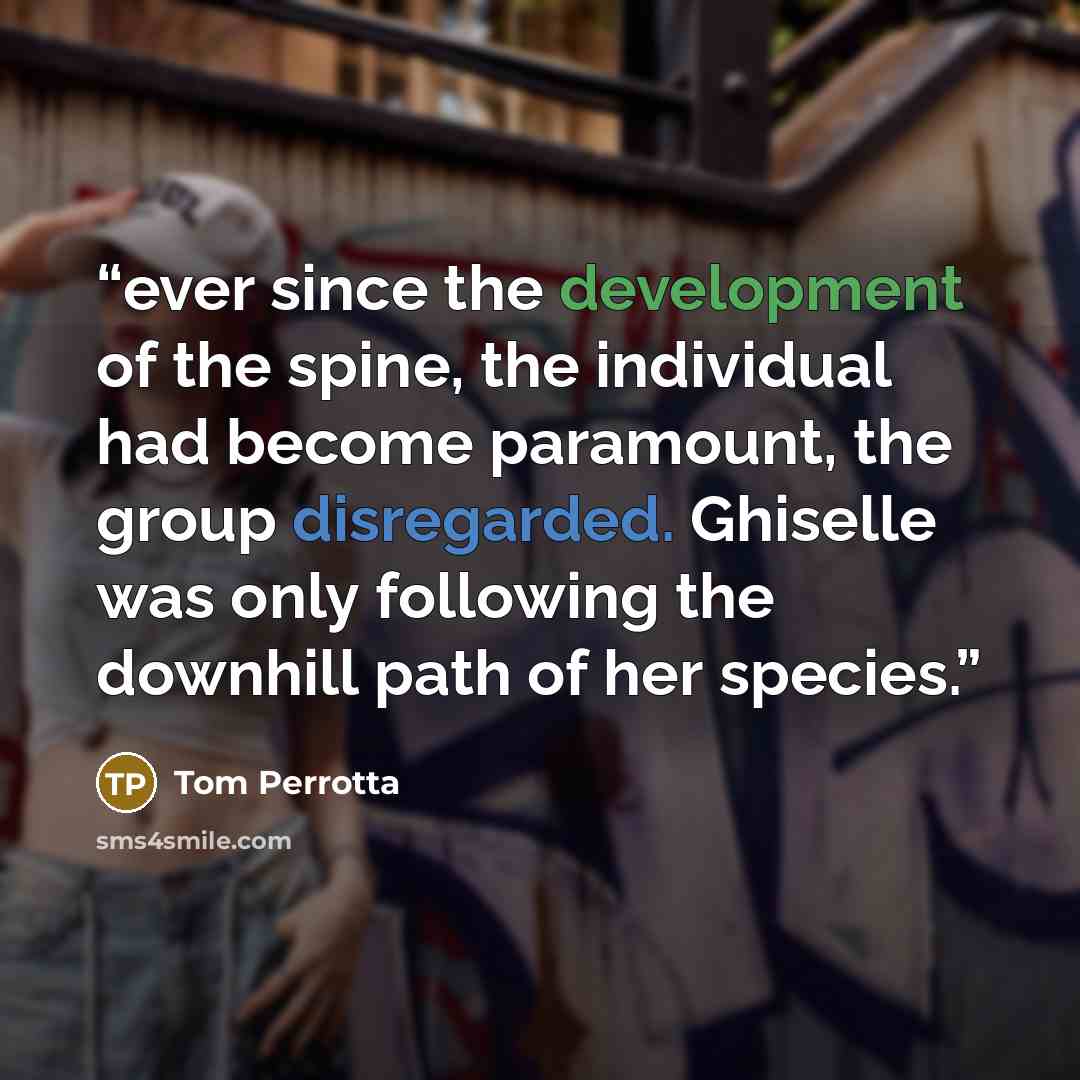 “ever since the development of the spine, the individual had become paramount, the group disregarded. Ghiselle was only following the downhill path of her species.” quote by Tom Perrotta
