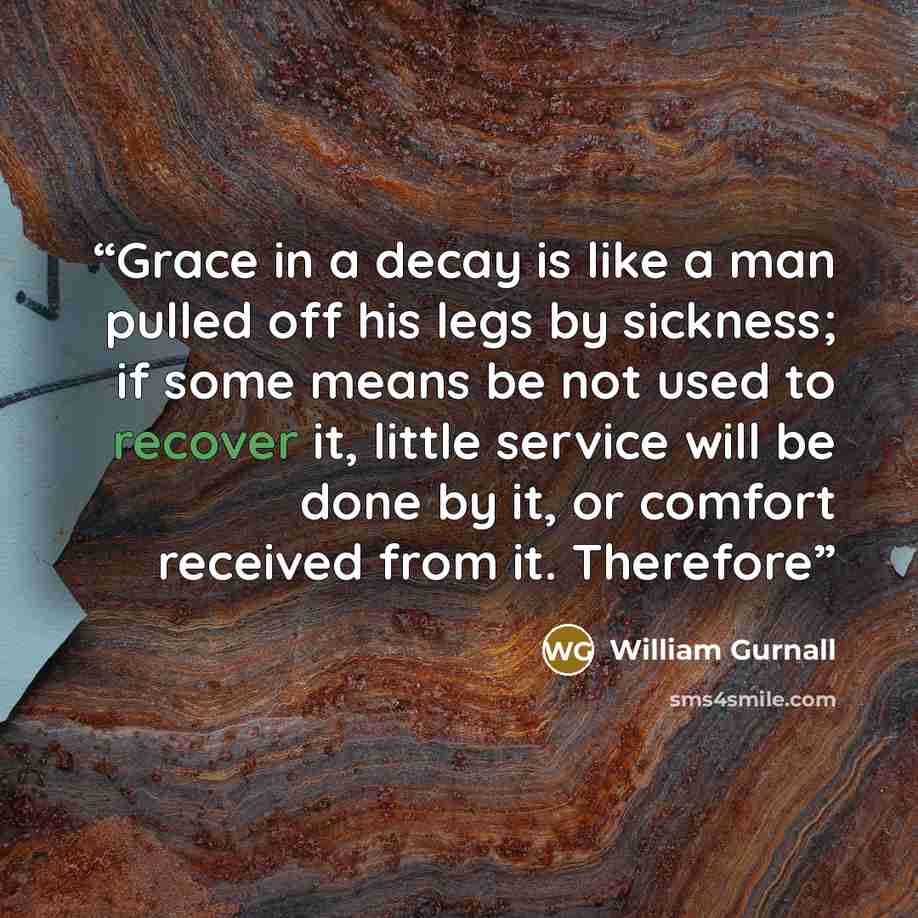 “Grace in a decay is like a man pulled off his legs by sickness; if some means be not used to recover it, little service will be done by it, or comfort received from it. Therefore” quote by William Gurnall