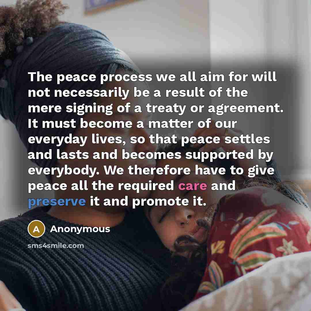 “The peace process we all aim for will not necessarily be a result of the mere signing of a treaty or agreement. It must become a matter of our everyday lives, so that peace settles and lasts and becomes supported by everybody. We therefore have to give peace all the required care and preserve it…” quote by Anonymous