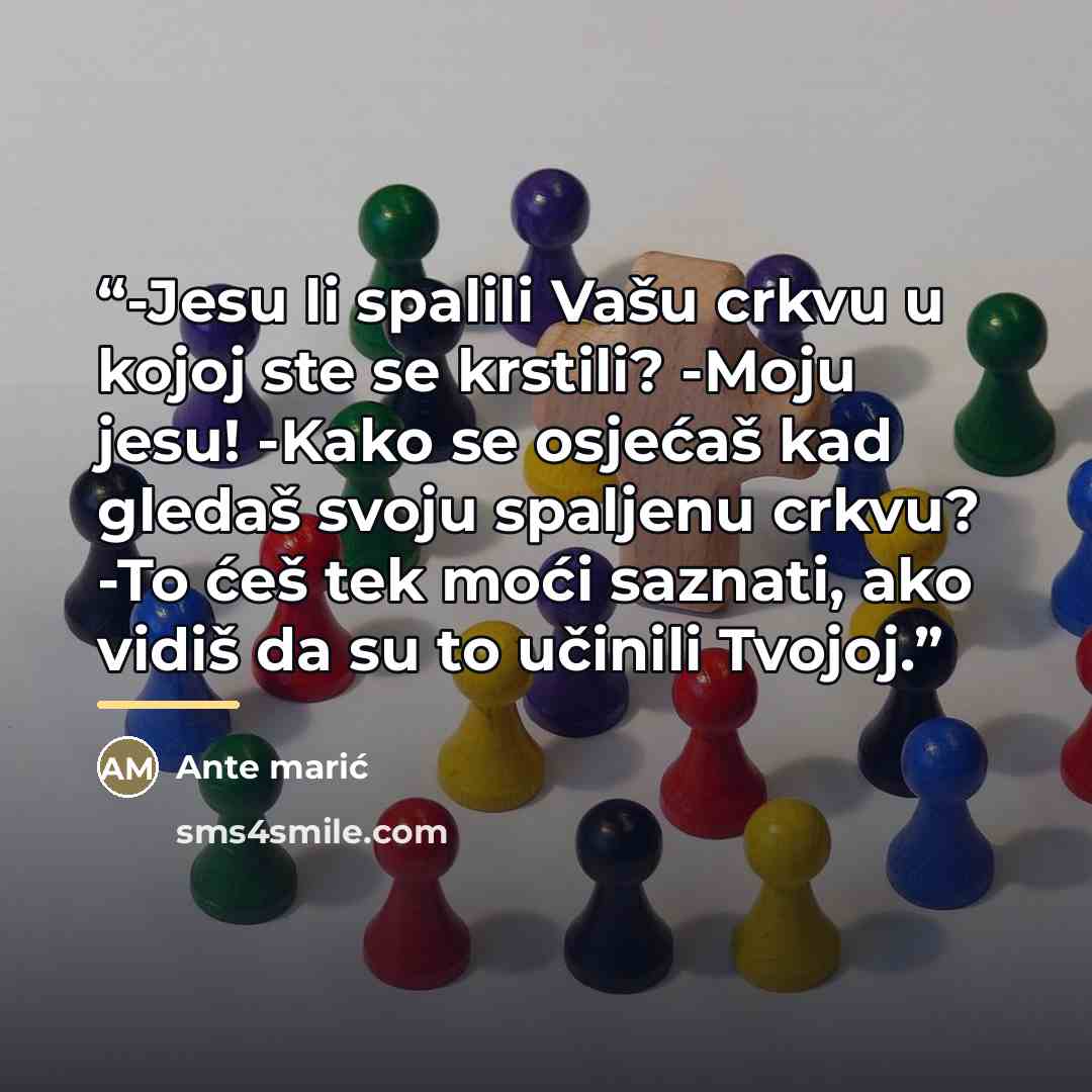“-Jesu li spalili Vašu crkvu u kojoj ste se krstili? -Moju jesu! -Kako se osjećaš kad gledaš svoju spaljenu crkvu? -To ćeš tek moći saznati, ako vidiš da su to učinili Tvojoj.” quote by Ante marić