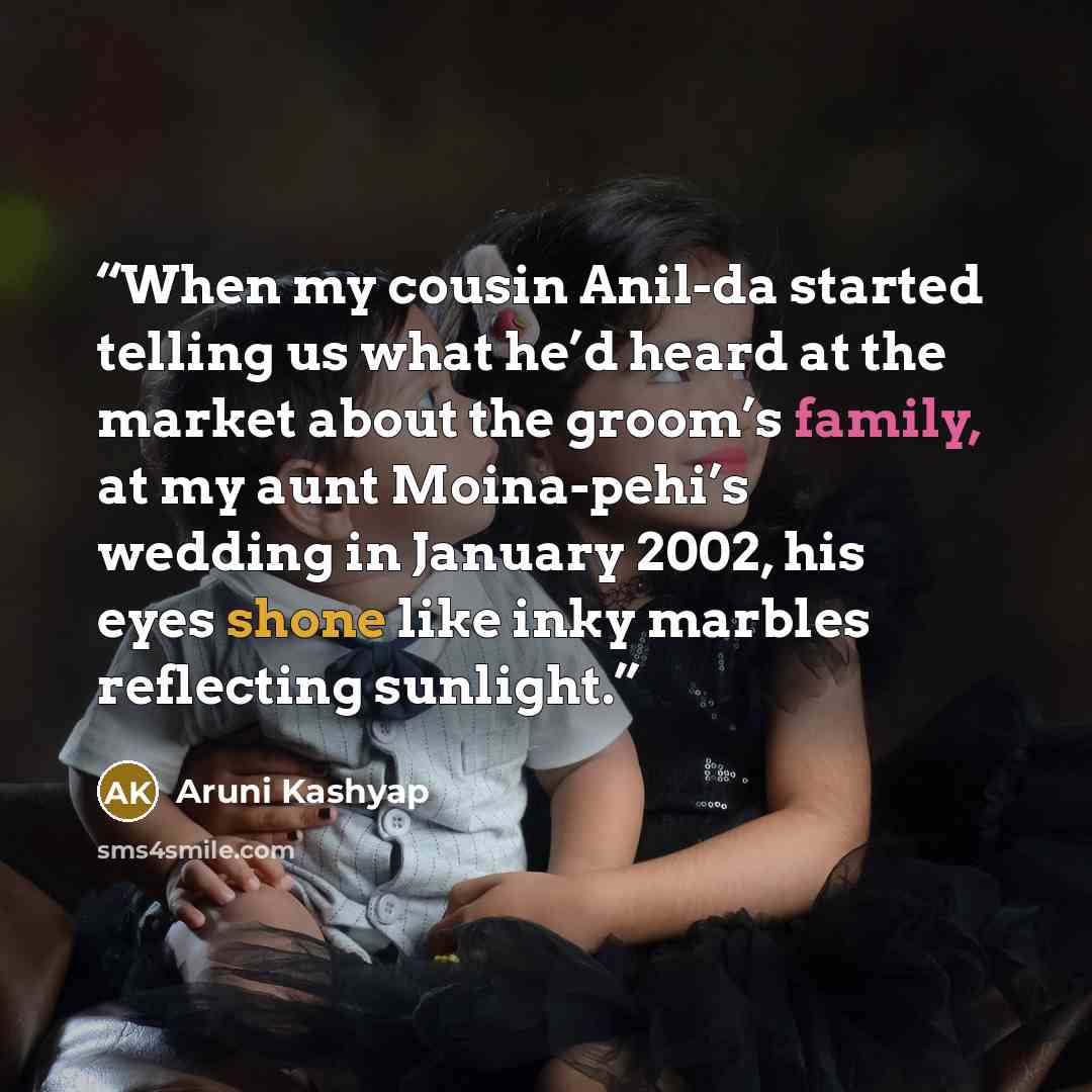 “When my cousin Anil-da started telling us what he’d heard at the market about the groom’s family, at my aunt Moina-pehi’s wedding in January 2002, his eyes shone like inky marbles reflecting sunlight.” quote by Aruni Kashyap