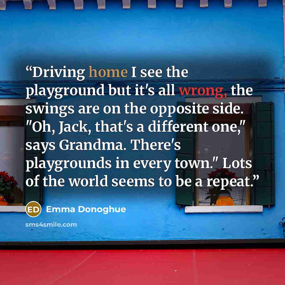 “Driving home I see the playground but it's all wrong, the swings are on the opposite side. "Oh, Jack, that's a different one," says Grandma. There's playgrounds in every town." Lots of the world seems to be a repeat.” quote by Emma Donoghue