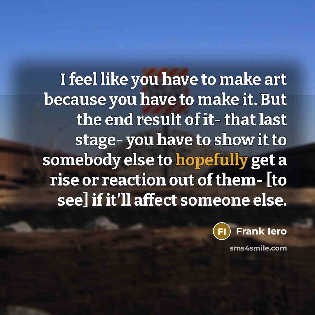 “I feel like you have to make art because you have to make it. But the end result of it- that last stage- you have to show it to somebody else to hopefully get a rise or reaction out of them- [to see] if it’ll affect someone else.” quote by Frank Iero