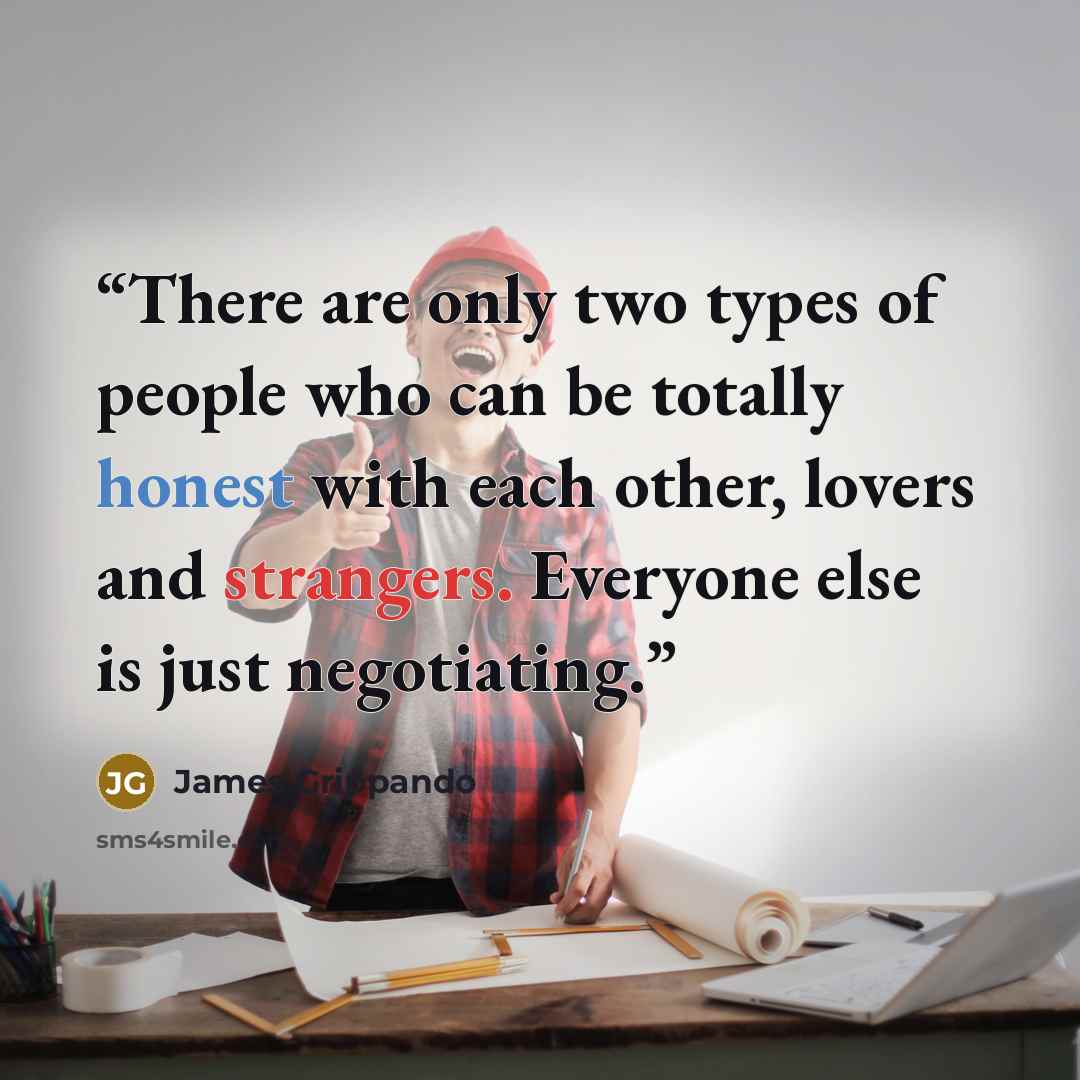 “There are only two types of people who can be totally honest with each other, lovers and strangers. Everyone else is just negotiating.” quote by James Grippando