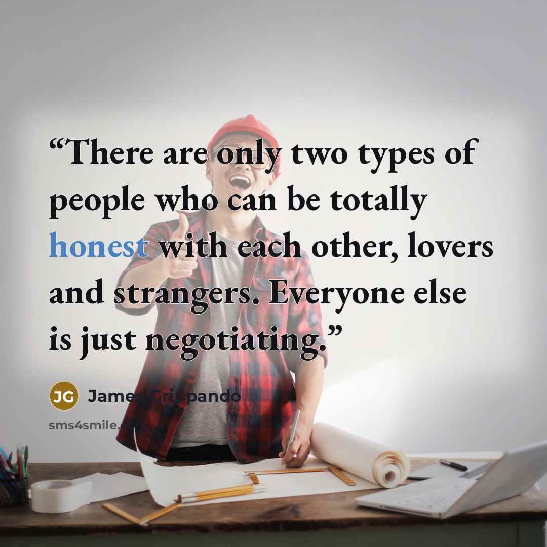 “There are only two types of people who can be totally honest with each other, lovers and strangers. Everyone else is just negotiating.” quote by James Grippando