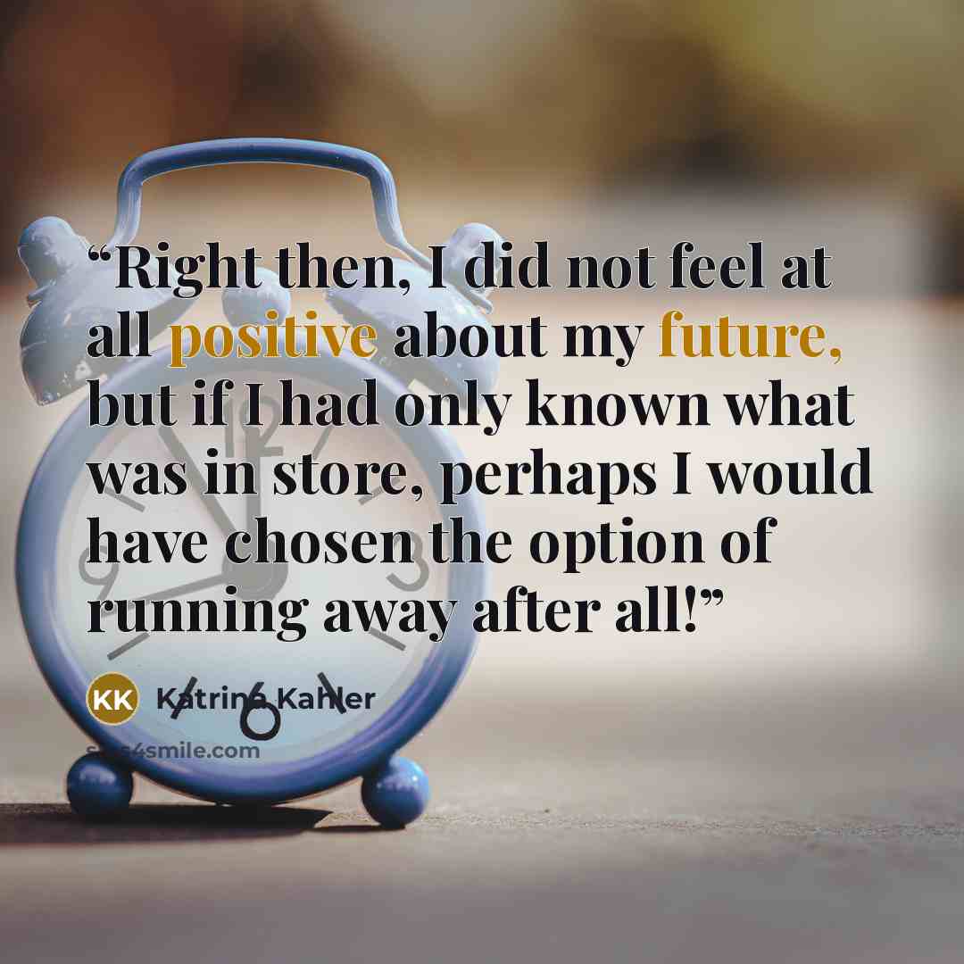 “Right then, I did not feel at all positive about my future, but if I had only known what was in store, perhaps I would have chosen the option of running away after all!” quote by Katrina Kahler
