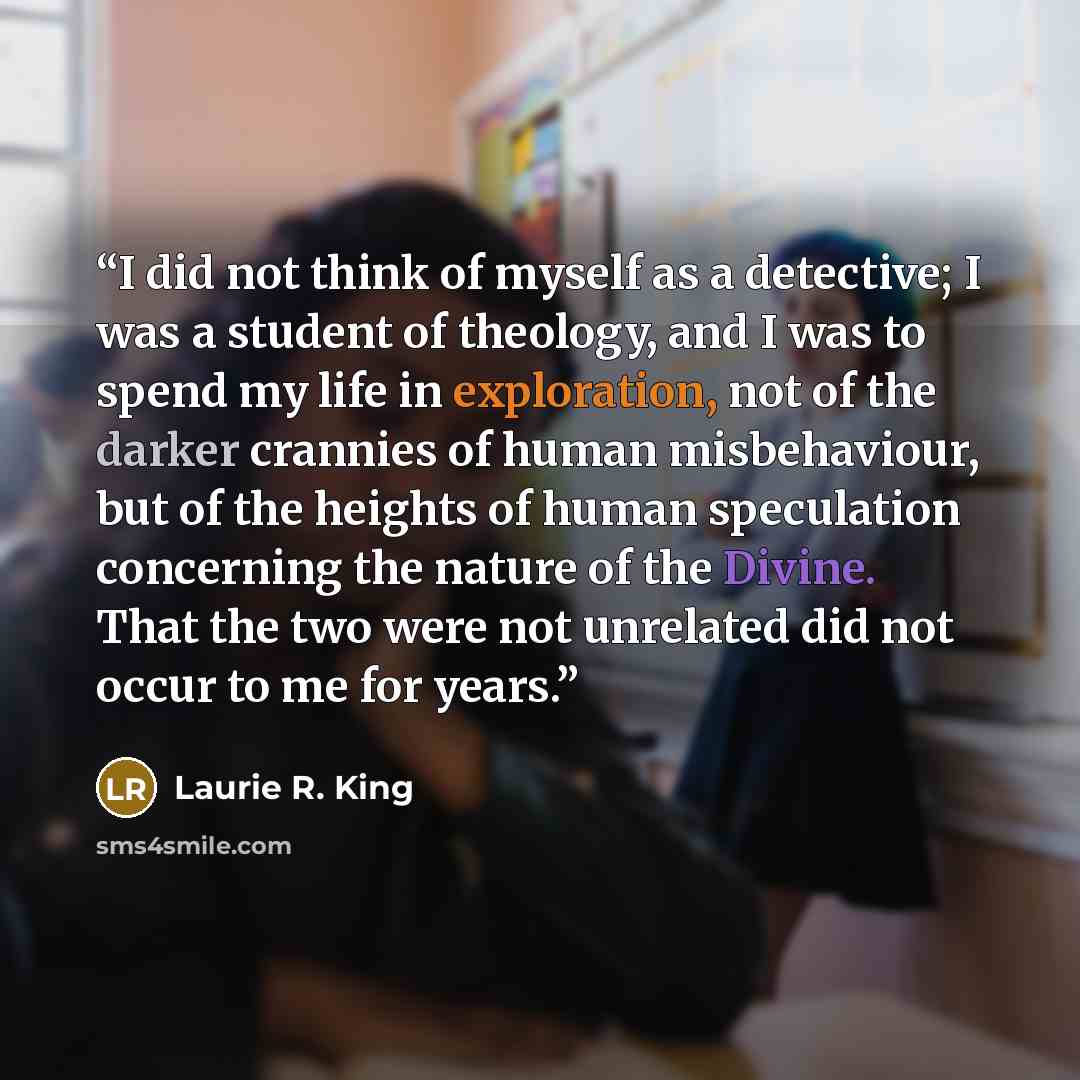 “I did not think of myself as a detective; I was a student of theology, and I was to spend my life in exploration, not of the darker crannies of human misbehaviour, but of the heights of human speculation concerning the nature of the Divine. That the two were not unrelated did not occur to me for…” quote by Laurie R. King