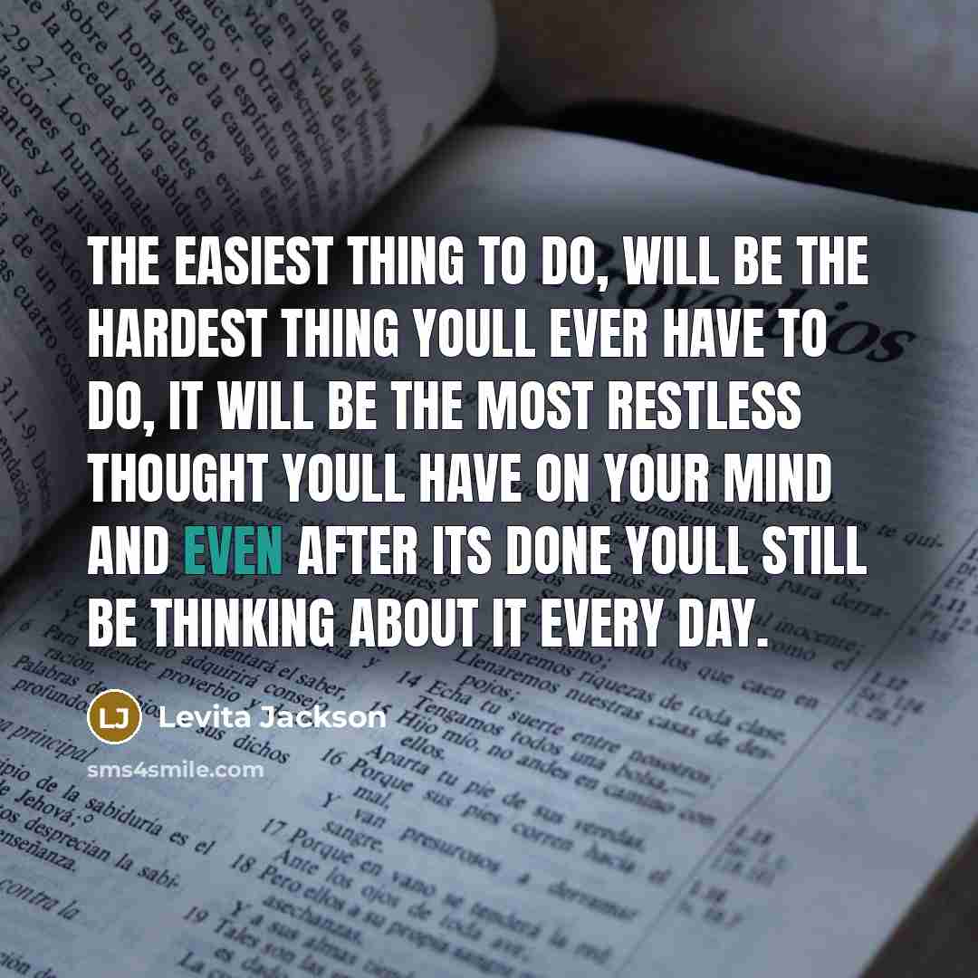 “The easiest thing to do, will be the hardest thing youll ever have to do, it will be the most restless thought youll have on your mind and even after its done youll still be thinking about it every day.” quote by Levita Jackson