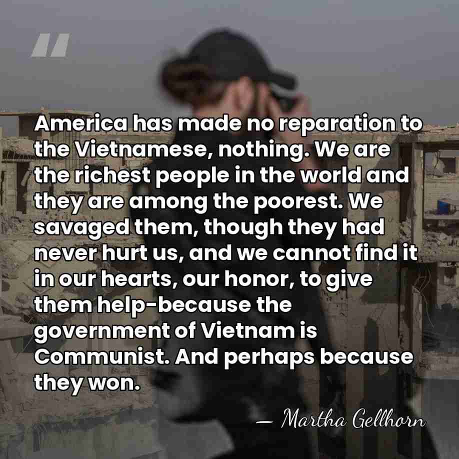 America has made no reparation to the Vietnamese, nothing. We are the&hellip; - Martha Gellhorn