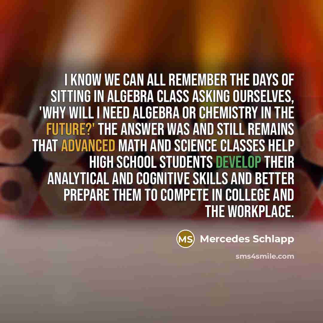 “I know we can all remember the days of sitting in algebra class asking ourselves, 'why will I need algebra or chemistry in the future?' The answer was and still remains that advanced math and science classes help high school students develop their analytical and cognitive skills and better prepare…” quote by Mercedes Schlapp