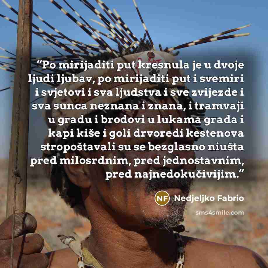 “Po mirijaditi put kresnula je u dvoje ljudi ljubav, po mirijaditi put i svemiri i svjetovi i sva ljudstva i sve zvijezde i sva sunca neznana i znana, i tramvaji u gradu i brodovi u lukama grada i kapi kiše i goli drvoredi kestenova stropoštavali su se bezglasno niušta pred milosrdnim, pred…” quote by Nedjeljko Fabrio