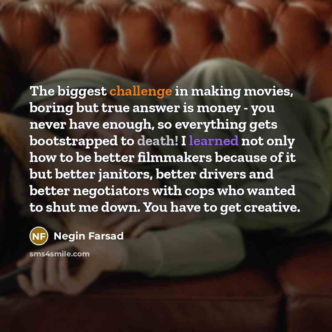 “The biggest challenge in making movies, boring but true answer is money - you never have enough, so everything gets bootstrapped to death! I learned not only how to be better filmmakers because of it but better janitors, better drivers and better negotiators with cops who wanted to shut me down…” quote by Negin Farsad