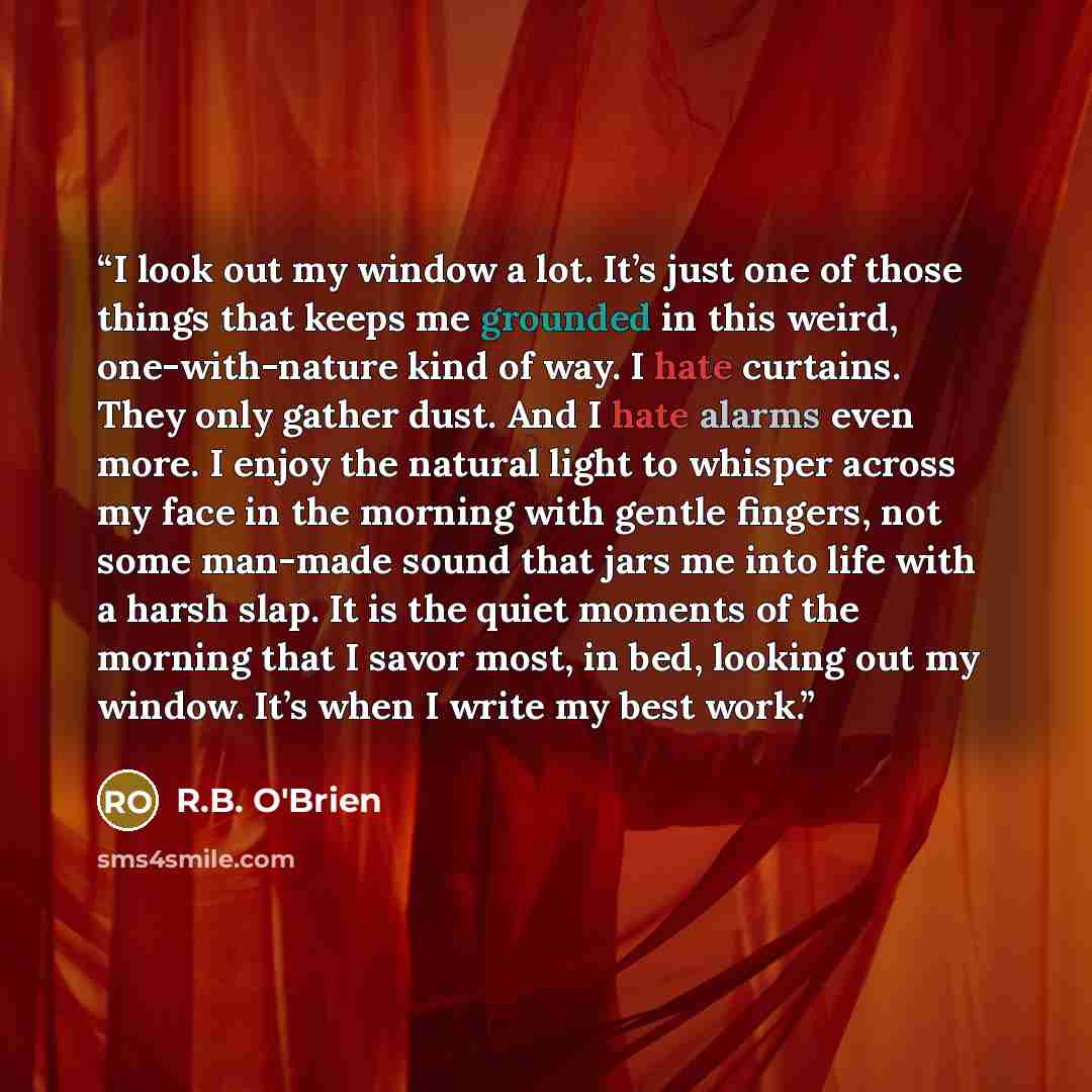 “I look out my window a lot. ​It’s just one of those things that keeps me grounded in this weird, one-with-nature kind of way. I hate curtains. They only gather dust. And I hate alarms even more. I enjoy the natural light to whisper across my face in the morning with gentle fingers, not some…” quote by R.B. O'Brien