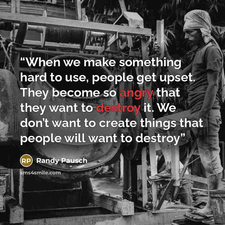 “When we make something hard to use, people get upset. They become so angry that they want to destroy it. We don’t want to create things that people will want to destroy” quote by Randy Pausch