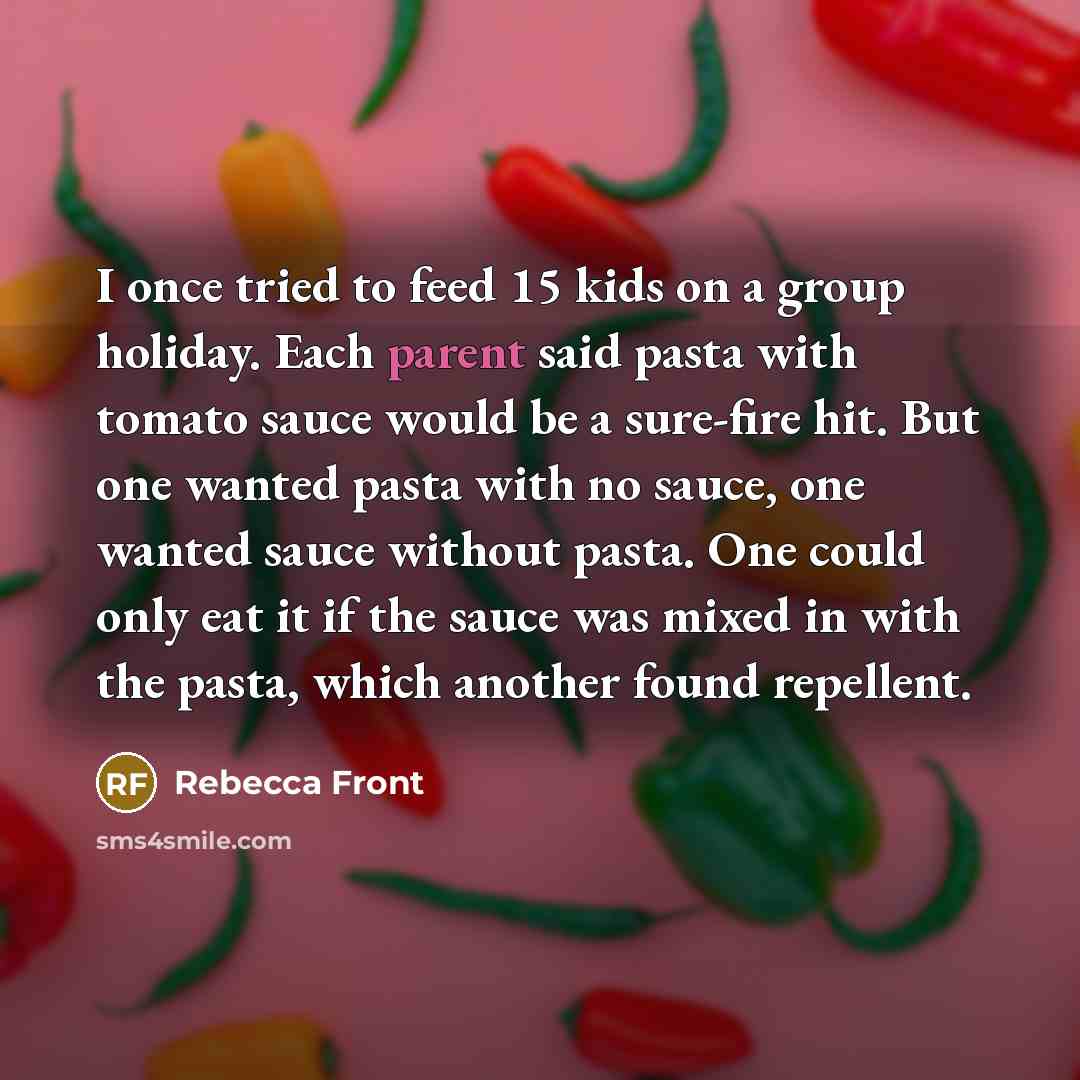 “I once tried to feed 15 kids on a group holiday. Each parent said pasta with tomato sauce would be a sure-fire hit. But one wanted pasta with no sauce, one wanted sauce without pasta. One could only eat it if the sauce was mixed in with the pasta, which another found repellent.” quote by Rebecca Front