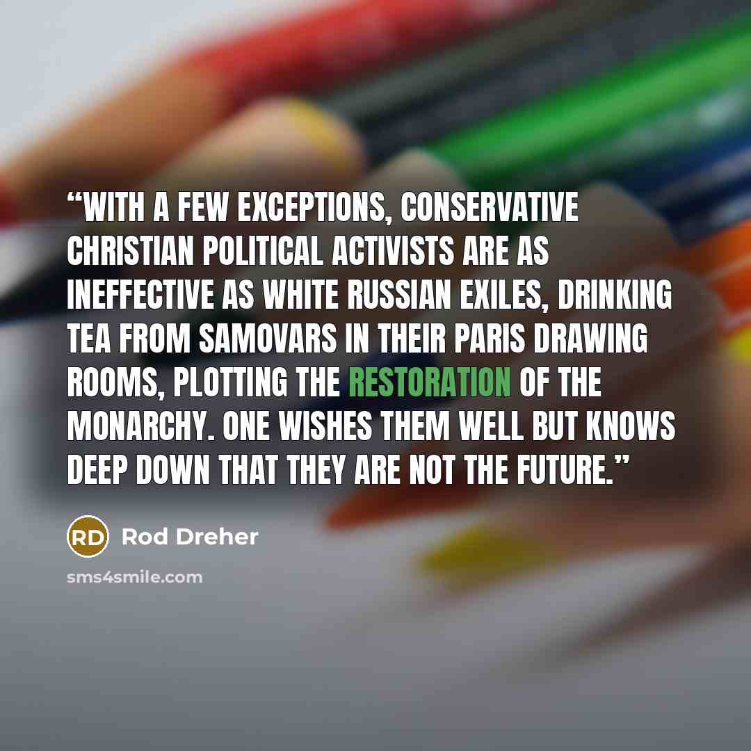“With a few exceptions, conservative Christian political activists are as ineffective as White Russian exiles, drinking tea from samovars in their Paris drawing rooms, plotting the restoration of the monarchy. One wishes them well but knows deep down that they are not the future.” quote by Rod Dreher