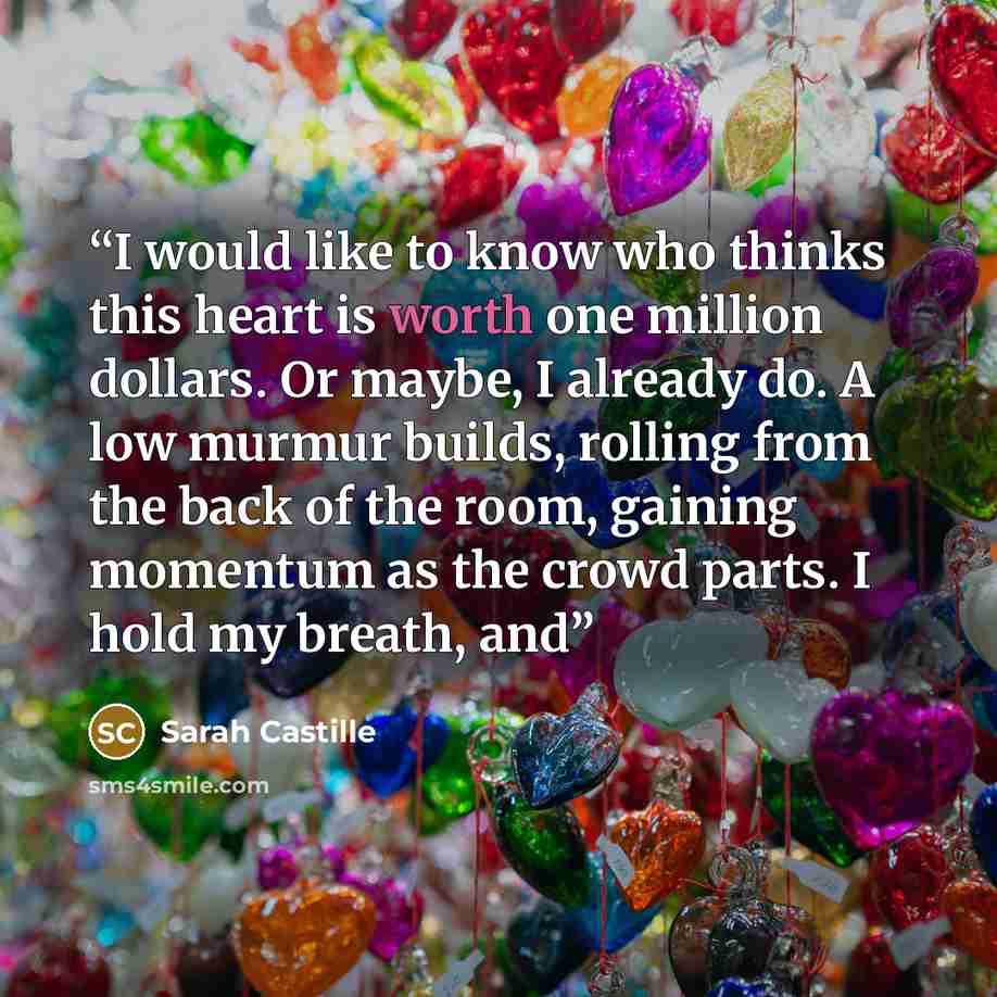 “I would like to know who thinks this heart is worth one million dollars. Or maybe, I already do. A low murmur builds, rolling from the back of the room, gaining momentum as the crowd parts. I hold my breath, and” quote by Sarah Castille