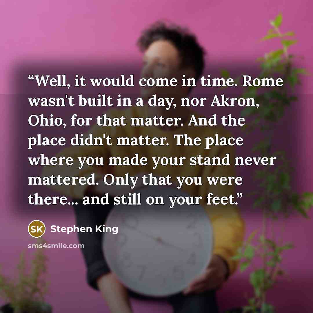 “Well, it would come in time. Rome wasn't built in a day, nor Akron, Ohio, for that matter. And the place didn't matter. The place where you made your stand never mattered. Only that you were there... and still on your feet.” quote by Stephen King