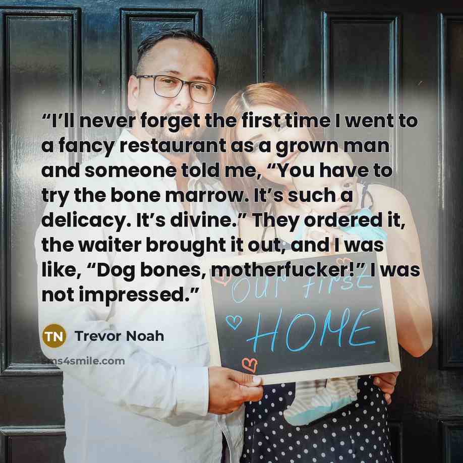 “I’ll never forget the first time I went to a fancy restaurant as a grown man and someone told me, “You have to try the bone marrow. It’s such a delicacy. It’s divine.” They ordered it, the waiter brought it out, and I was like, “Dog bones, motherfucker!” I was not impressed.” quote by Trevor Noah