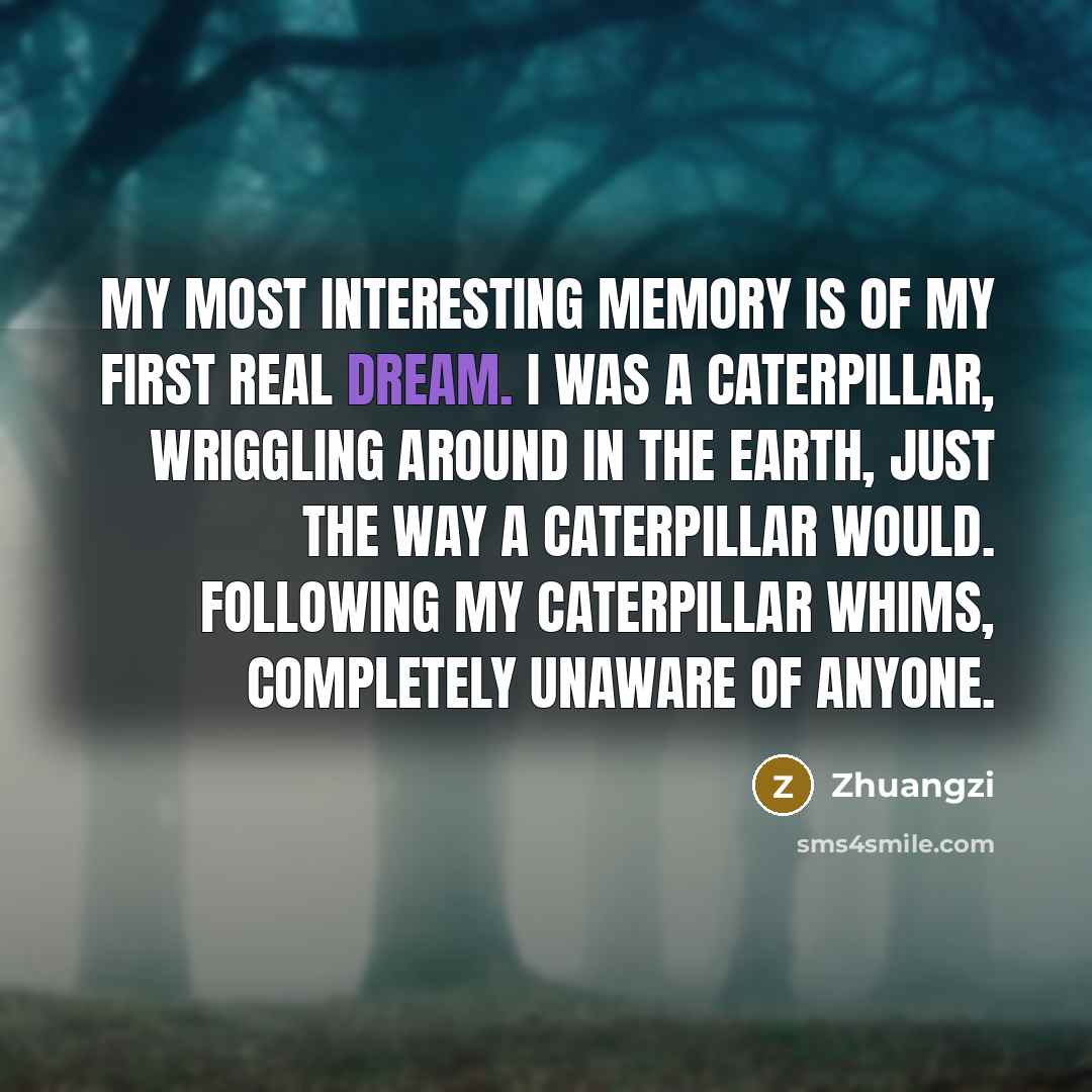 “My most interesting memory is of my first real dream. I was a caterpillar, wriggling around in the earth, just the way a caterpillar would. Following my caterpillar whims, completely unaware of anyone.” quote by Zhuangzi