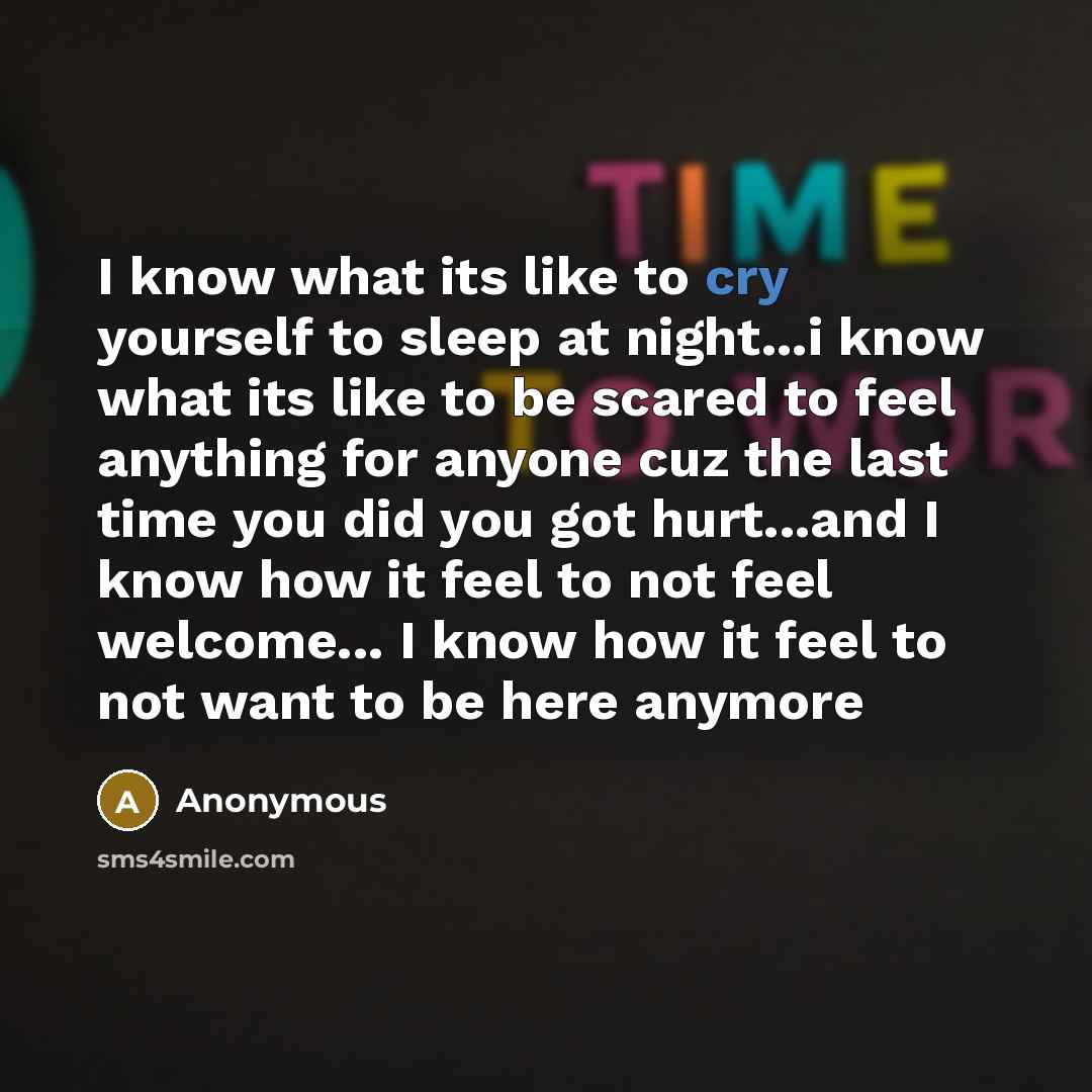“I know what its like to cry yourself to sleep at night...i know what its like to be scared to feel anything for anyone cuz the last time you did you got hurt...and I know how it feel to not feel welcome... I know how it feel to not want to be here anymore” quote by Anonymous