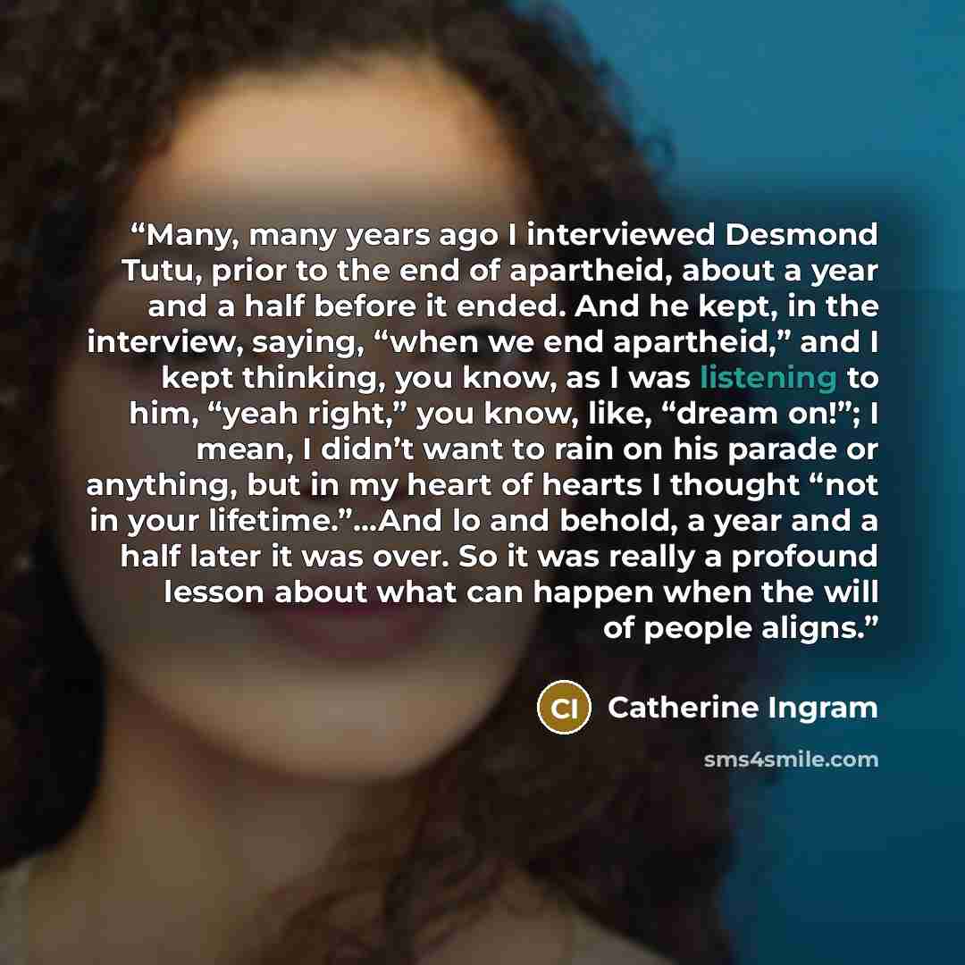 “Many, many years ago I interviewed Desmond Tutu, prior to the end of apartheid, about a year and a half before it ended. And he kept, in the interview, saying, “when we end apartheid,” and I kept thinking, you know, as I was listening to him, “yeah right,” you know, like, “dream on!”; I mean, I…” quote by Catherine Ingram
