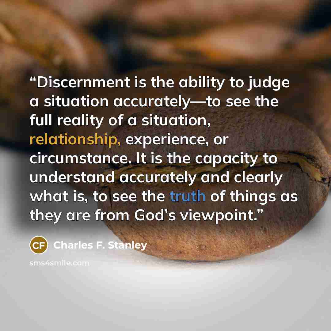 “Discernment is the ability to judge a situation accurately—to see the full reality of a situation, relationship, experience, or circumstance. It is the capacity to understand accurately and clearly what is, to see the truth of things as they are from God’s viewpoint.” quote by Charles F. Stanley