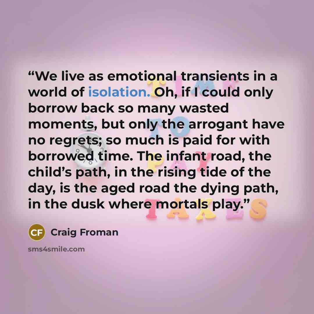 “We live as emotional transients in a world of isolation. Oh, if I could only borrow back so many wasted moments, but only the arrogant have no regrets; so much is paid for with borrowed time. The infant road, the child’s path, in the rising tide of the day, is the aged road the dying path, in the…” quote by Craig Froman