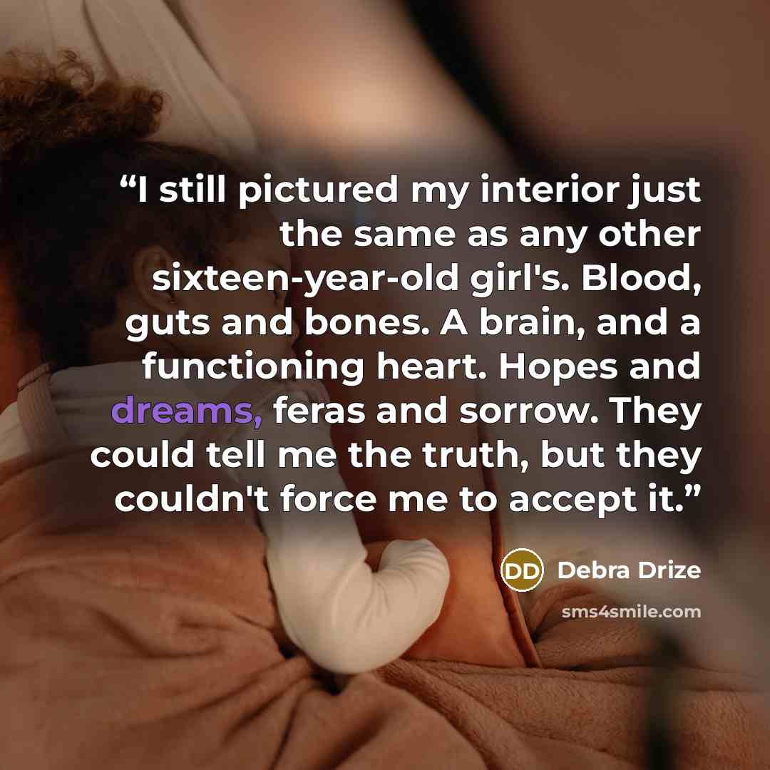 “I still pictured my interior just the same as any other sixteen-year-old girl's. Blood, guts and bones. A brain, and a functioning heart. Hopes and dreams, feras and sorrow. They could tell me the truth, but they couldn't force me to accept it.” quote by Debra Drize