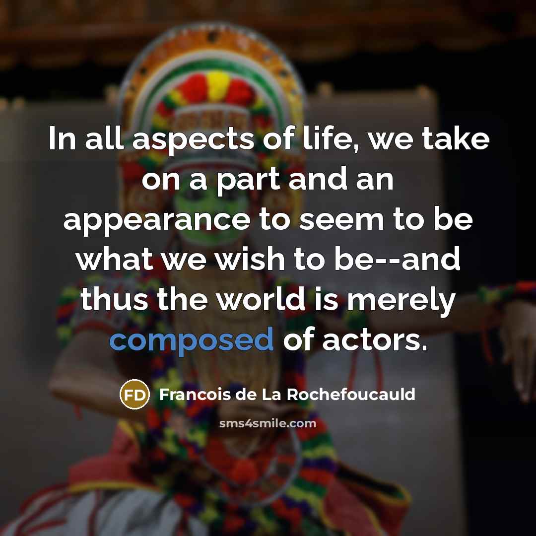 “In all aspects of life, we take on a part and an appearance to seem to be what we wish to be--and thus the world is merely composed of actors.” quote by Francois de La Rochefoucauld