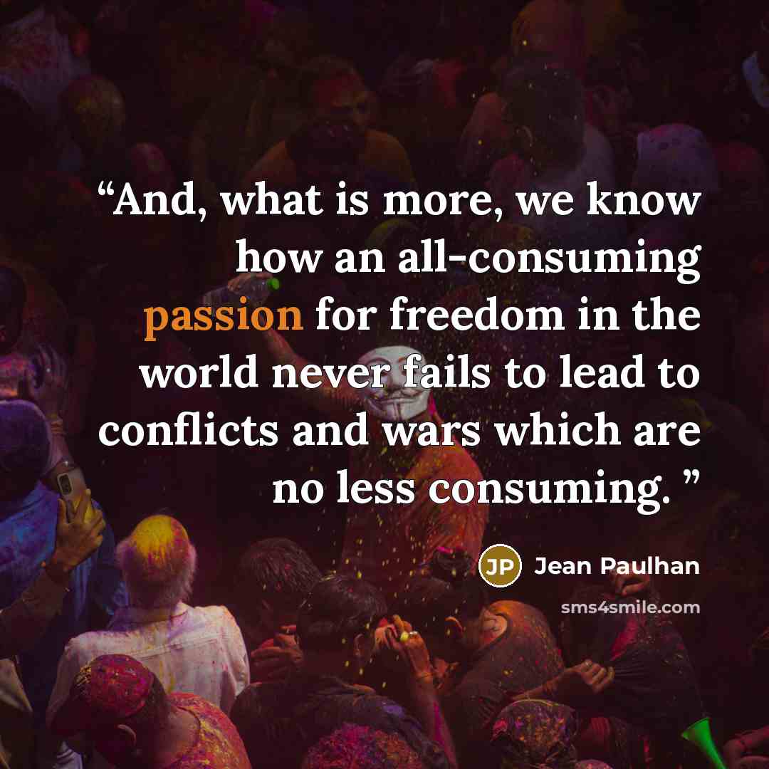 “And, what is more, we know how an all-consuming passion for freedom in the world never fails to lead to conflicts and wars which are no less consuming.” quote by Jean Paulhan