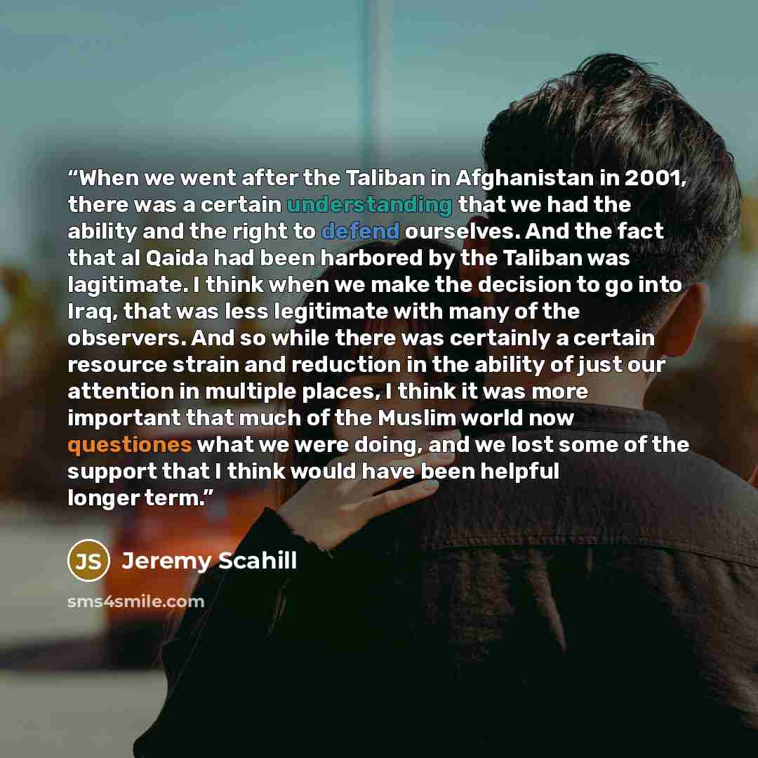 “When we went after the Taliban in Afghanistan in 2001, there was a certain understanding that we had the ability and the right to defend ourselves. And the fact that al Qaida had been harbored by the Taliban was lagitimate. I think when we make the decision to go into Iraq, that was less…” quote by Jeremy Scahill