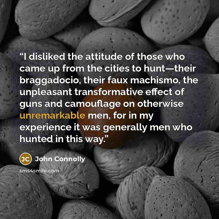 “I disliked the attitude of those who came up from the cities to hunt—their braggadocio, their faux machismo, the unpleasant transformative effect of guns and camouflage on otherwise unremarkable men, for in my experience it was generally men who hunted in this way.” quote by John Connolly