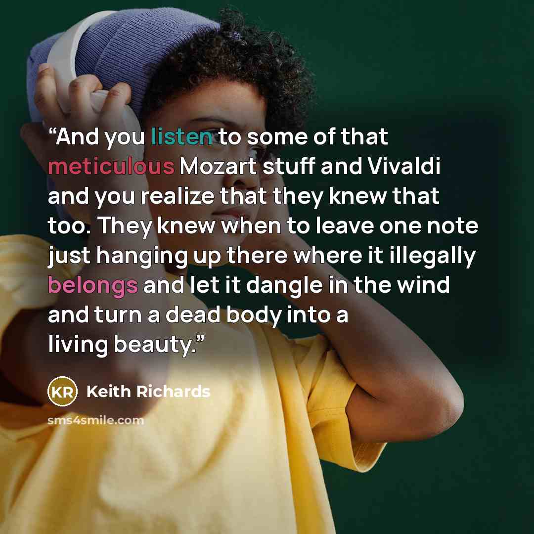 “And you listen to some of that meticulous Mozart stuff and Vivaldi and you realize that they knew that too. They knew when to leave one note just hanging up there where it illegally belongs and let it dangle in the wind and turn a dead body into a living beauty.” quote by Keith Richards