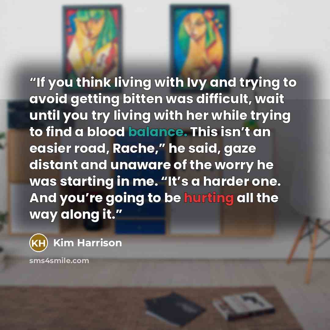“If you think living with Ivy and trying to avoid getting bitten was difficult, wait until you try living with her while trying to find a blood balance. This isn’t an easier road, Rache,” he said, gaze distant and unaware of the worry he was starting in me. “It’s a harder one. And you’re going to…” quote by Kim Harrison