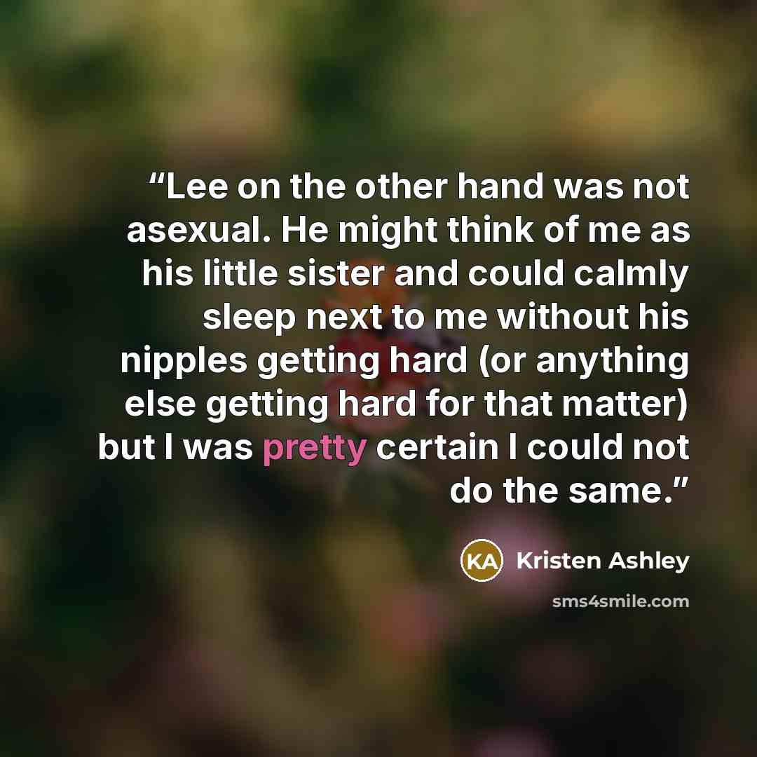 “Lee on the other hand was not asexual. He might think of me as his little sister and could calmly sleep next to me without his nipples getting hard (or anything else getting hard for that matter) but I was pretty certain I could not do the same.” quote by Kristen Ashley
