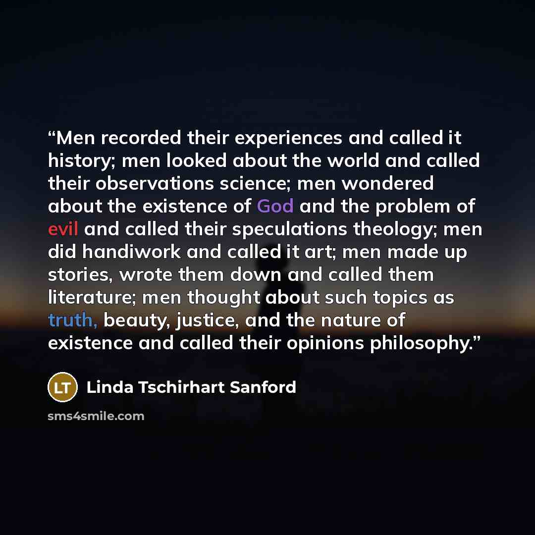 “Men recorded their experiences and called it history; men looked about the world and called their observations science; men wondered about the existence of God and the problem of evil and called their speculations theology; men did handiwork and called it art; men made up stories, wrote them down…” quote by Linda Tschirhart Sanford