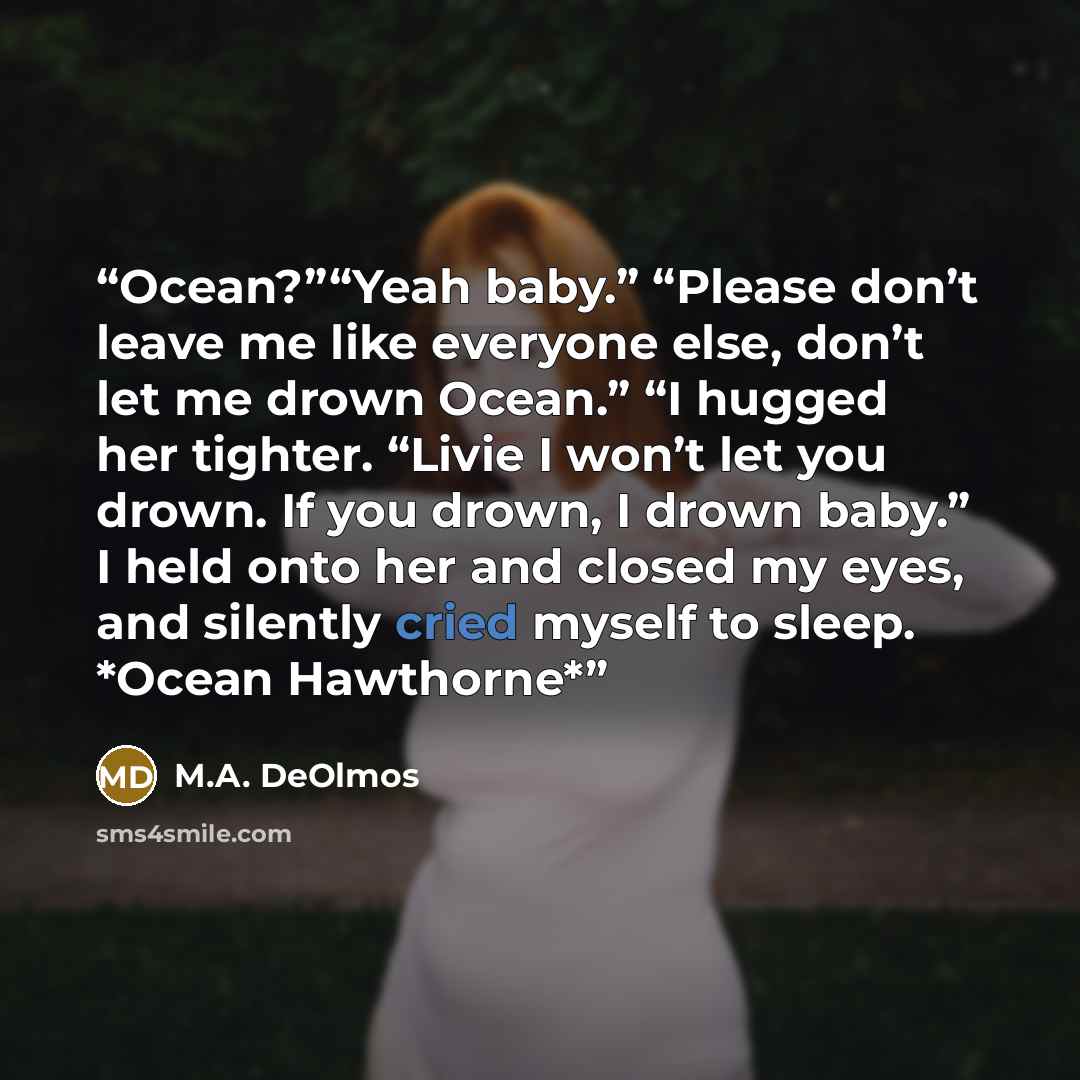 “Ocean?”“Yeah baby.” “Please don’t leave me like everyone else, don’t let me drown Ocean.” “I hugged her tighter. “Livie I won’t let you drown. If you drown, I drown baby.” I held onto her and closed my eyes, and silently cried myself to sleep. *Ocean Hawthorne*” quote by M.A. DeOlmos