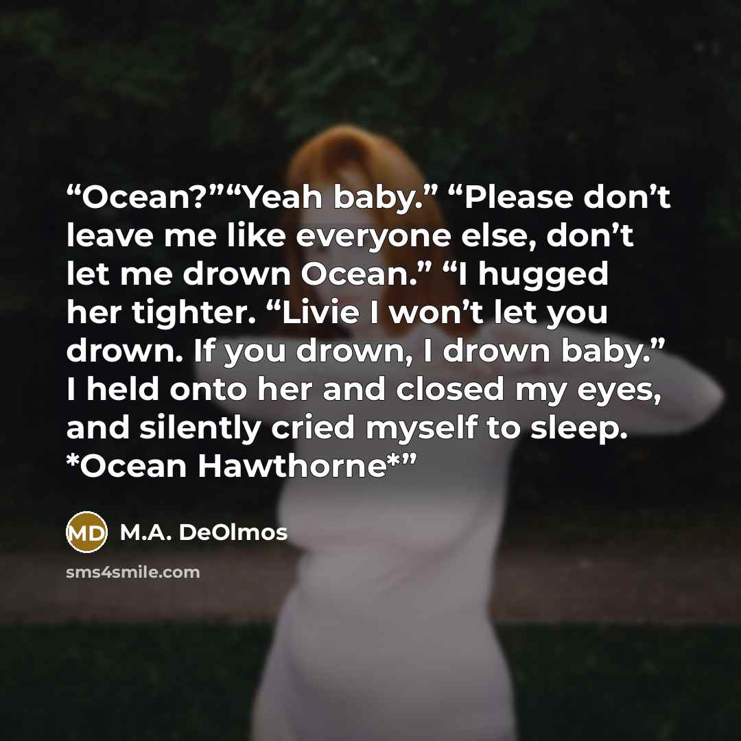“Ocean?”“Yeah baby.” “Please don’t leave me like everyone else, don’t let me drown Ocean.” “I hugged her tighter. “Livie I won’t let you drown. If you drown, I drown baby.” I held onto her and closed my eyes, and silently cried myself to sleep. *Ocean Hawthorne*” quote by M.A. DeOlmos