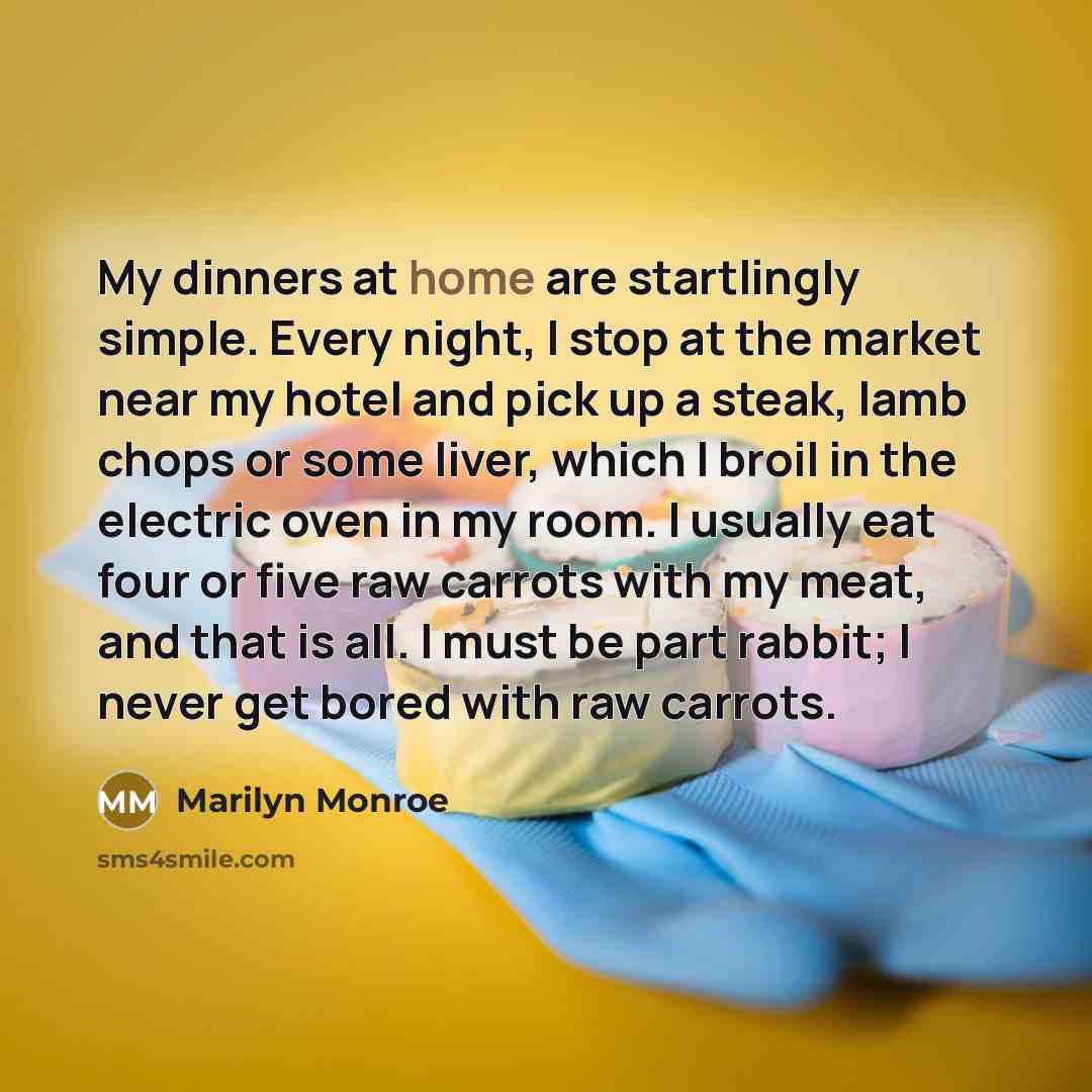 “My dinners at home are startlingly simple. Every night, I stop at the market near my hotel and pick up a steak, lamb chops or some liver, which I broil in the electric oven in my room. I usually eat four or five raw carrots with my meat, and that is all. I must be part rabbit; I never get bored…” quote by Marilyn Monroe