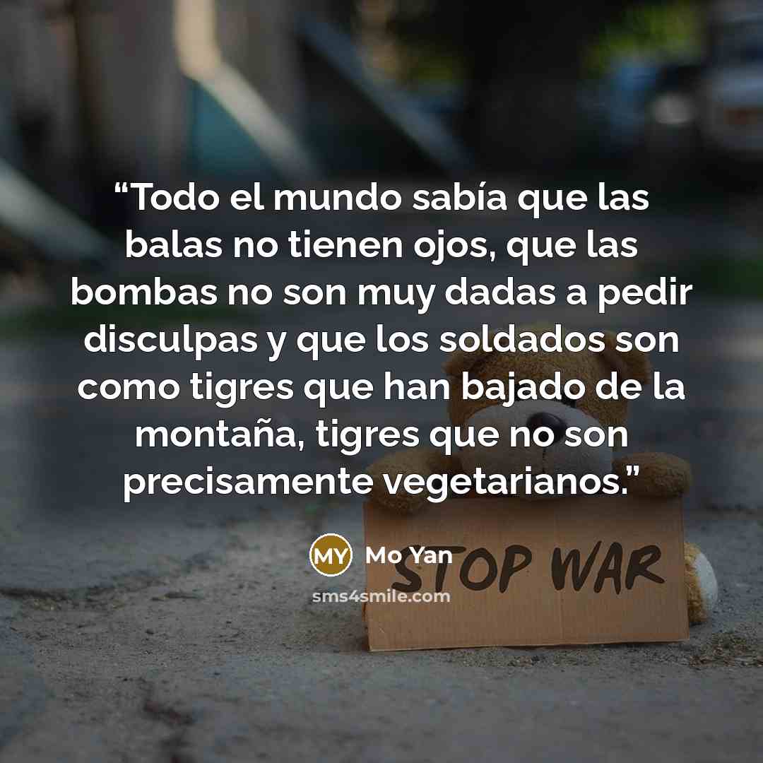 “Todo el mundo sabía que las balas no tienen ojos, que las bombas no son muy dadas a pedir disculpas y que los soldados son como tigres que han bajado de la montaña, tigres que no son precisamente vegetarianos.” quote by Mo Yan