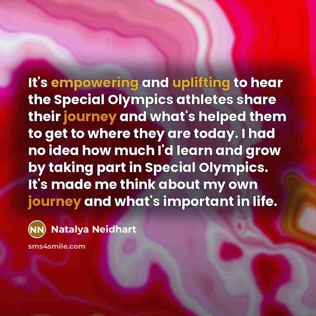 “It's empowering and uplifting to hear the Special Olympics athletes share their journey and what's helped them to get to where they are today. I had no idea how much I'd learn and grow by taking part in Special Olympics. It's made me think about my own journey and what's important in life.” quote by Natalya Neidhart