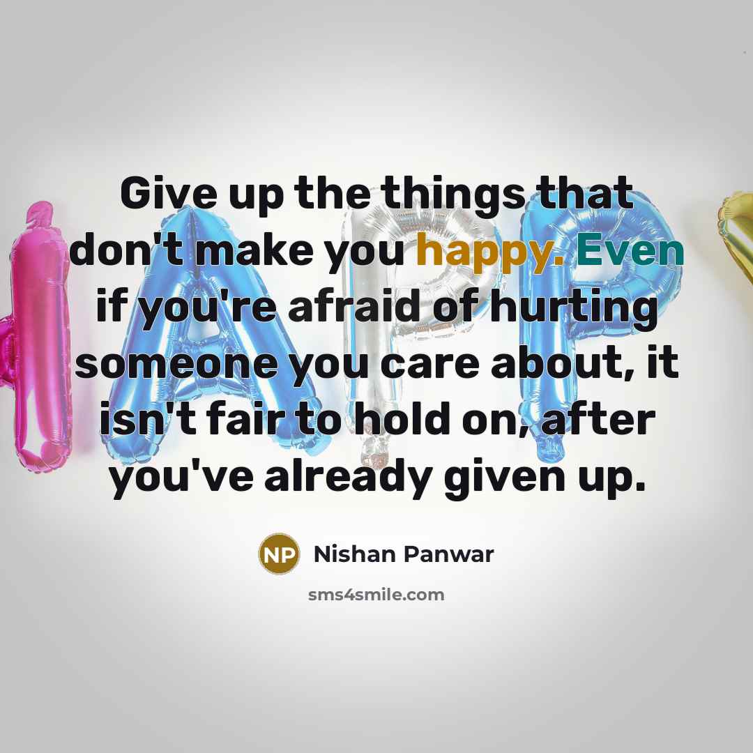 “Give up the things that don't make you happy. Even if you're afraid of hurting someone you care about, it isn't fair to hold on, after you've already given up.” quote by Nishan Panwar