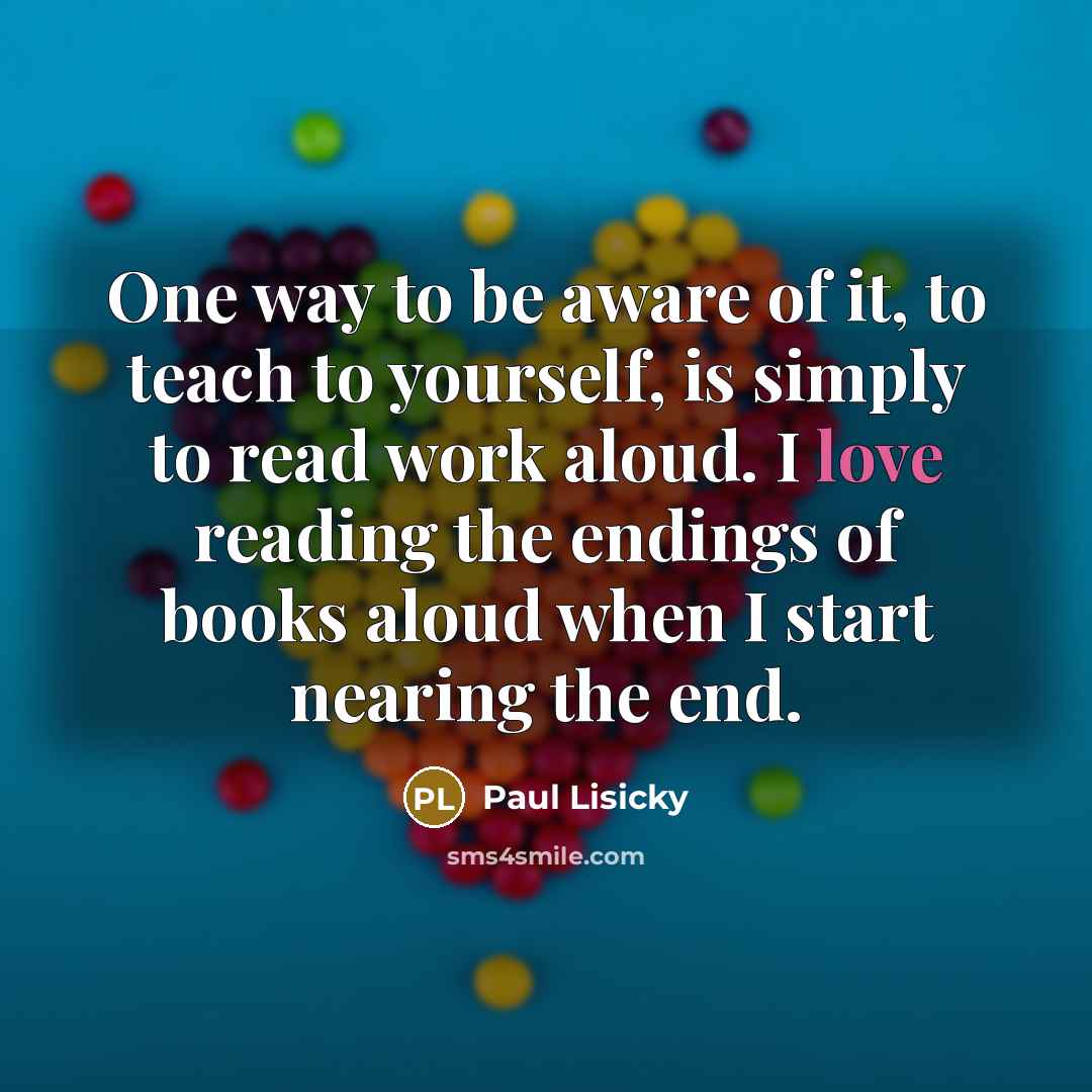 “One way to be aware of it, to teach to yourself, is simply to read work aloud. I love reading the endings of books aloud when I start nearing the end.” quote by Paul Lisicky