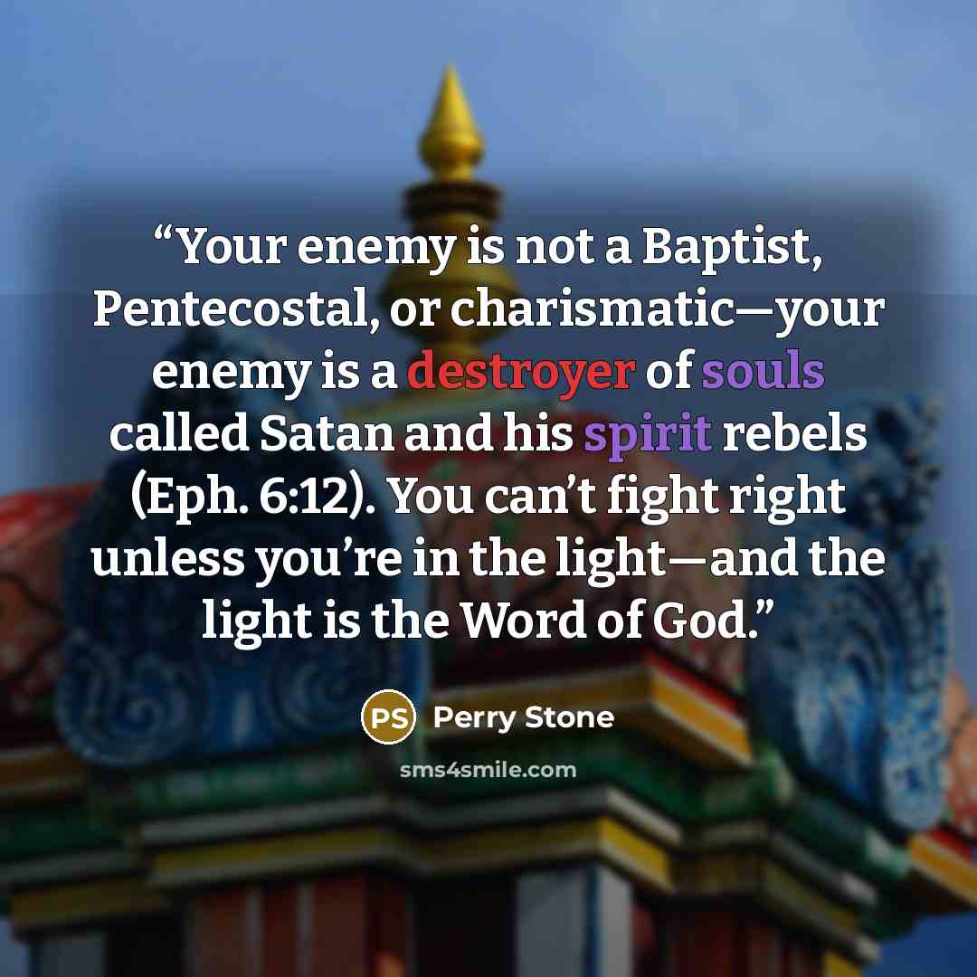 “Your enemy is not a Baptist, Pentecostal, or charismatic—your enemy is a destroyer of souls called Satan and his spirit rebels (Eph. 6:12). You can’t fight right unless you’re in the light—and the light is the Word of God.” quote by Perry Stone