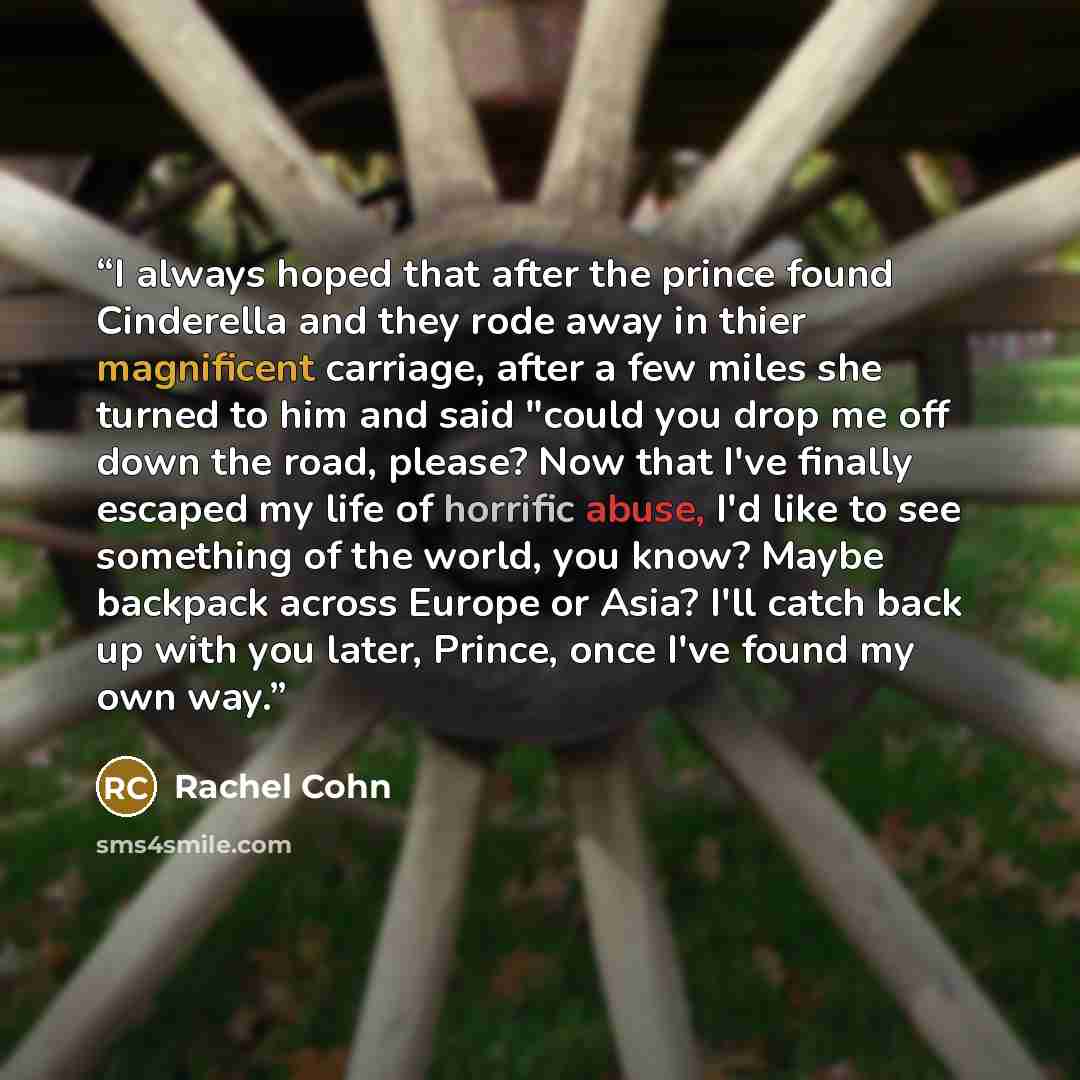 “I always hoped that after the prince found Cinderella and they rode away in thier magnificent carriage, after a few miles she turned to him and said "could you drop me off down the road, please? Now that I've finally escaped my life of horrific abuse, I'd like to see something of the world, you…” quote by Rachel Cohn